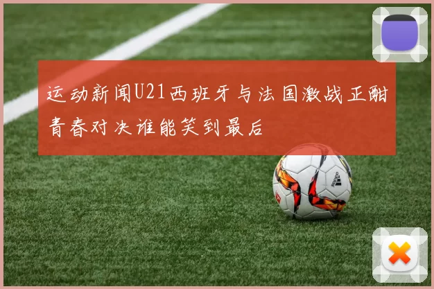 运动新闻U21西班牙与法国激战正酣青春对决谁能笑到最后