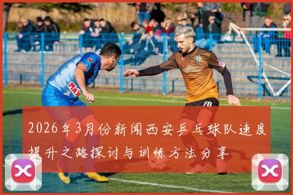 2026年3月份新闻西安乒乓球队速度提升之路探讨与训练方法分享