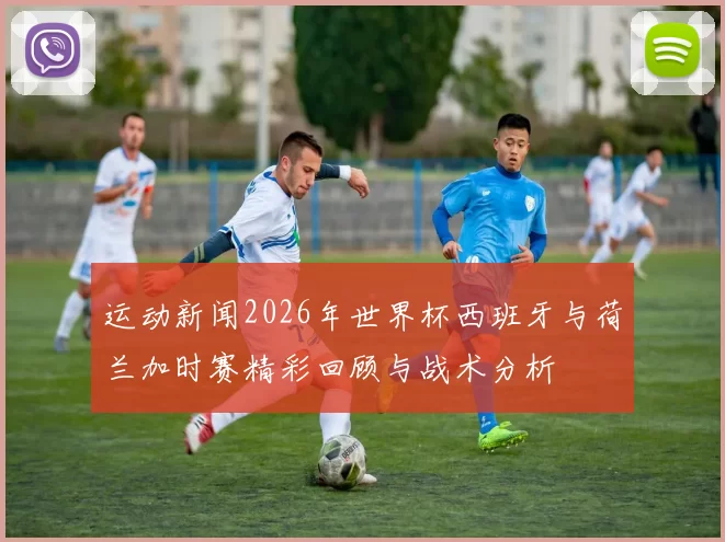 运动新闻2026年世界杯西班牙与荷兰加时赛精彩回顾与战术分析