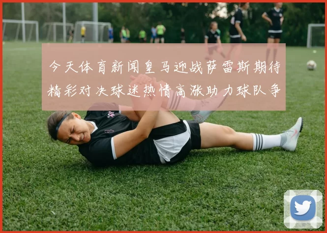 今天体育新闻皇马迎战萨雷斯期待精彩对决球迷热情高涨助力球队争胜
