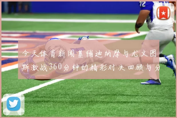 今天体育新闻基辅迪纳摩与尤文图斯激战360分钟的精彩对决回顾与分析