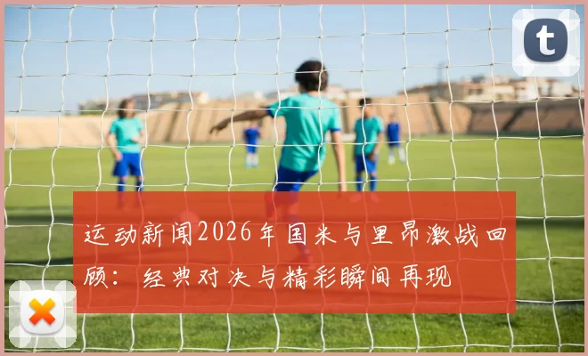 运动新闻2026年国米与里昂激战回顾：经典对决与精彩瞬间再现