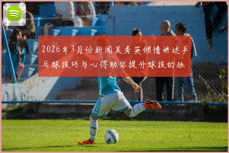 2026年3月份新闻吴秀英倾情讲述乒乓球技巧与心得助你提升球技的独特方法