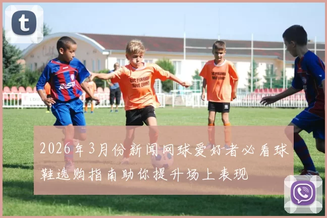 2026年3月份新闻网球爱好者必看球鞋选购指南助你提升场上表现