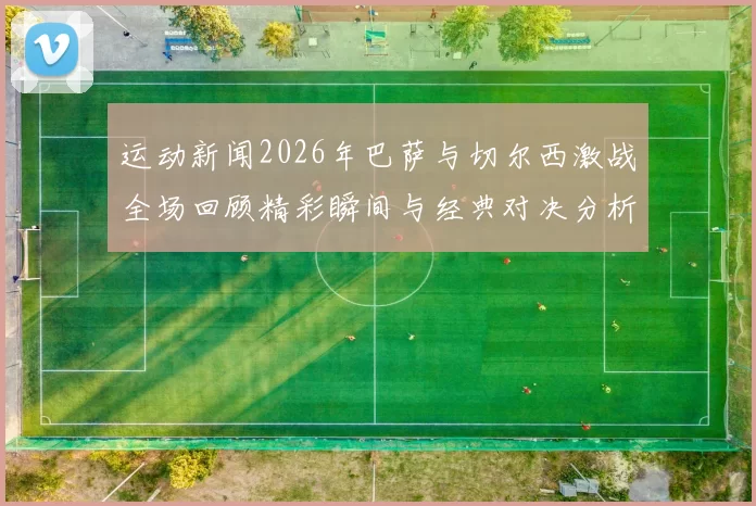 运动新闻2026年巴萨与切尔西激战全场回顾精彩瞬间与经典对决分析
