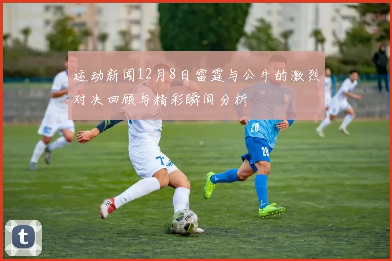 运动新闻12月8日雷霆与公牛的激烈对决回顾与精彩瞬间分析